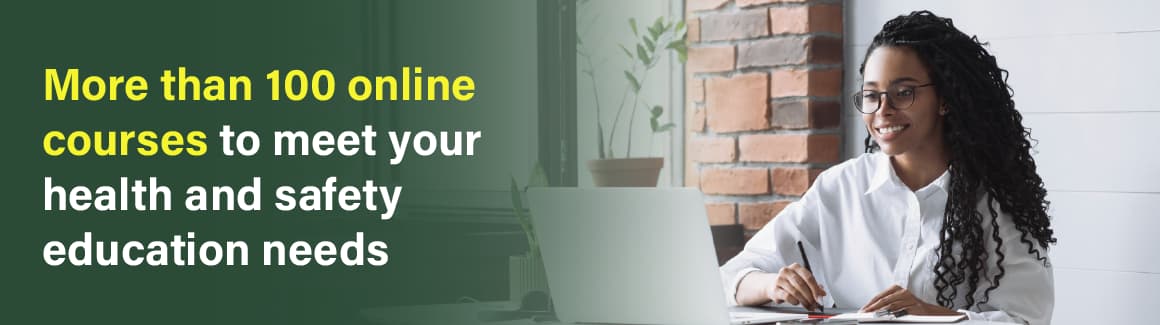 Choose from more than 100 online courses to meet your health and safety education needs.