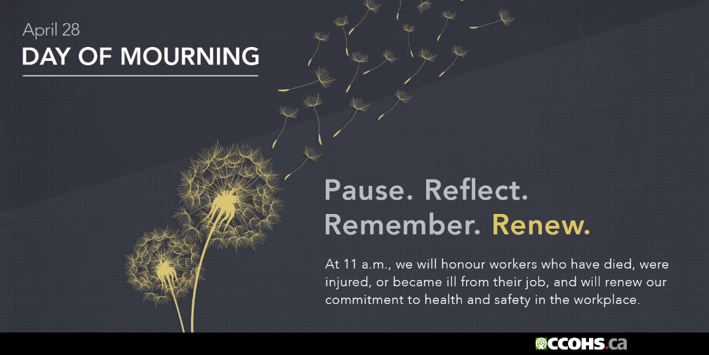 National Day of Mourning. At 11 a.m., we will honour workers who have died, were injured, or became ill from their job,
      and will renew our commitment to health and safety in the workplace. Pause. Reflect. Remember. Renew. 
