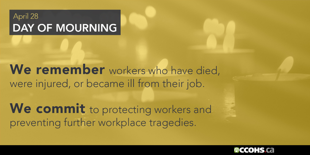 National Day of Mourning. We remember workers who have died, were injured, or became ill from their job. We commit to protecting
      workers and preventing further workplace tragedies.